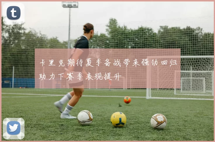 卡里克期待夏季备战带来强劲回归助力下赛季表现提升
