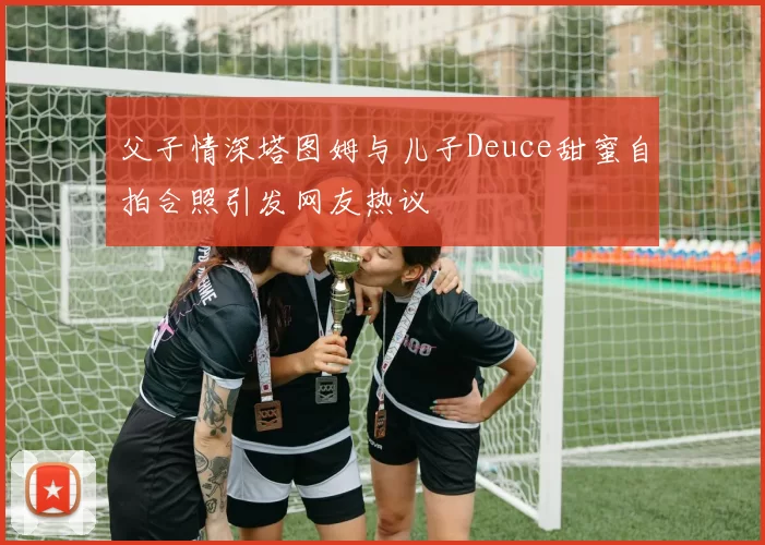 父子情深塔图姆与儿子Deuce甜蜜自拍合照引发网友热议