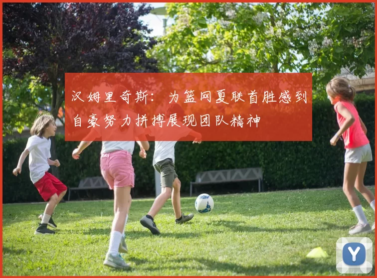汉姆里奇斯：为篮网夏联首胜感到自豪努力拼搏展现团队精神