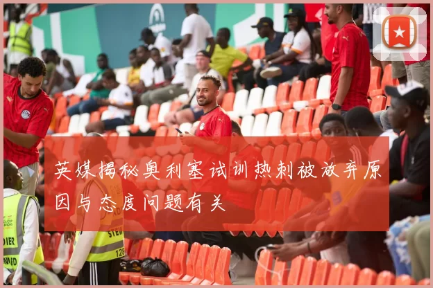 英媒揭秘奥利塞试训热刺被放弃原因与态度问题有关