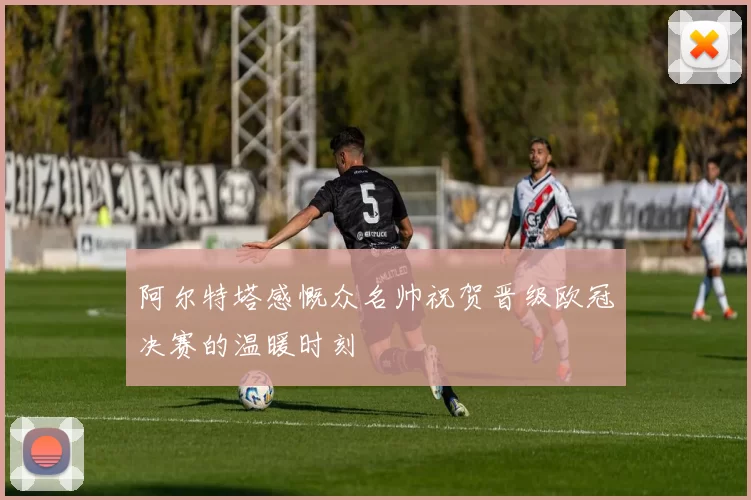 阿尔特塔感慨众名帅祝贺晋级欧冠决赛的温暖时刻