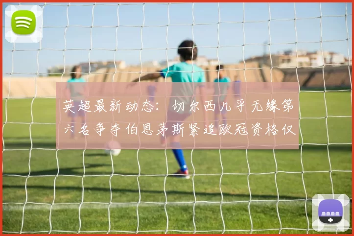 英超最新动态：切尔西几乎无缘第六名争夺伯恩茅斯紧追欧冠资格仅差三分