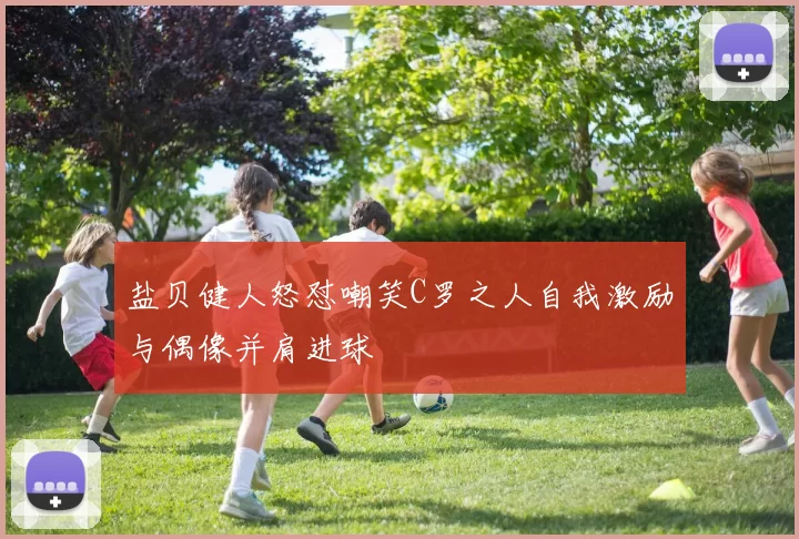 盐贝健人怒怼嘲笑C罗之人自我激励与偶像并肩进球