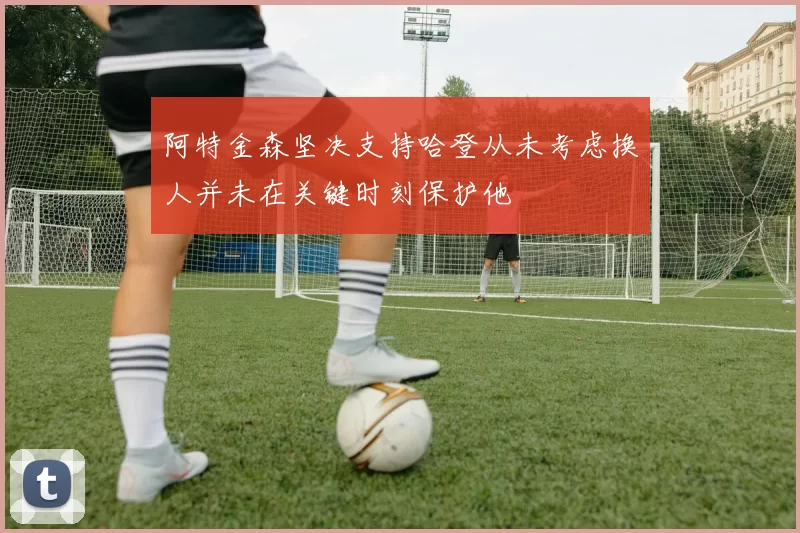 阿特金森坚决支持哈登从未考虑换人并未在关键时刻保护他