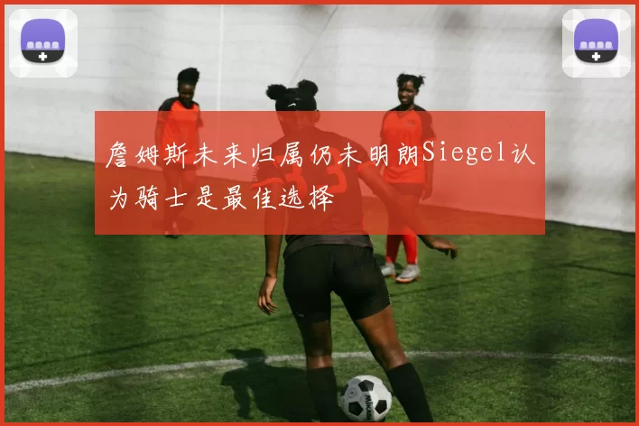 詹姆斯未来归属仍未明朗Siegel认为骑士是最佳选择