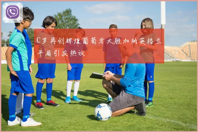 C罗再创辉煌葡萄牙大胜加纳英格兰平局引发热议