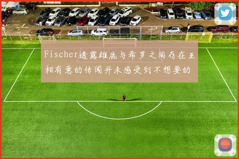 Fischer透露雄鹿与希罗之间存在互相有意的传闻并未感受到不想要的迹象