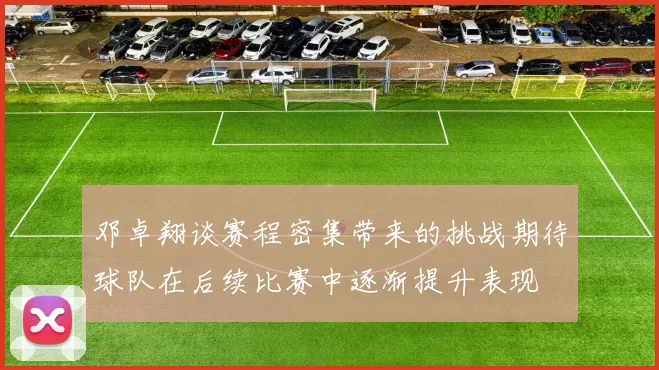 邓卓翔谈赛程密集带来的挑战期待球队在后续比赛中逐渐提升表现