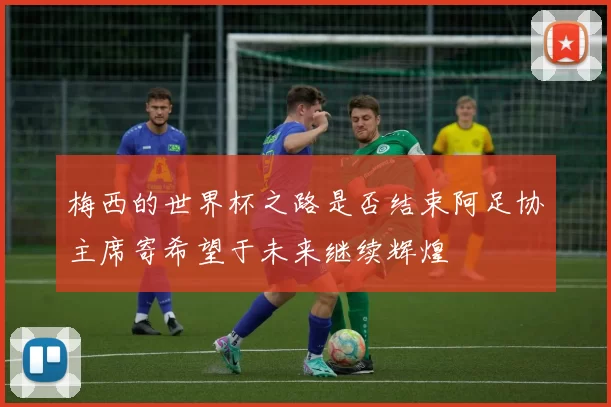 梅西的世界杯之路是否结束阿足协主席寄希望于未来继续辉煌