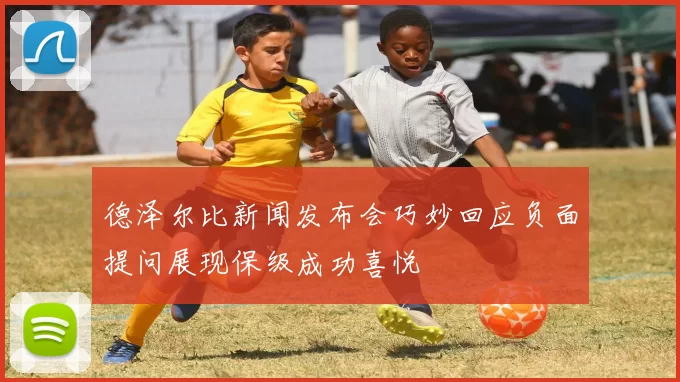 德泽尔比新闻发布会巧妙回应负面提问展现保级成功喜悦