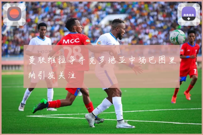 曼联维拉争夺克罗地亚中场巴图里纳引发关注